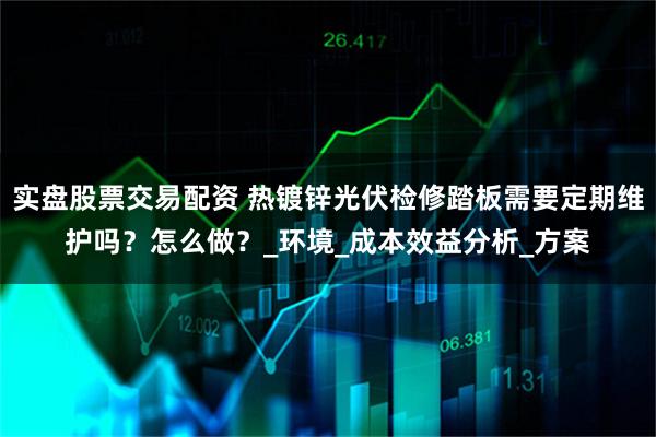实盘股票交易配资 热镀锌光伏检修踏板需要定期维护吗？怎么做？_环境_成本效益分析_方案