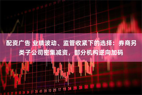 配资广告 业绩波动、监管收紧下的选择：券商另类子公司密集减资，部分机构逆向加码