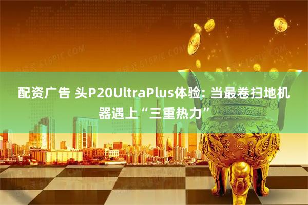 配资广告 头P20UltraPlus体验: 当最卷扫地机器遇上“三重热力”