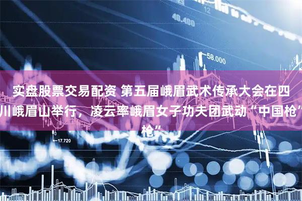 实盘股票交易配资 第五届峨眉武术传承大会在四川峨眉山举行，凌云率峨眉女子功夫团武动“中国枪”