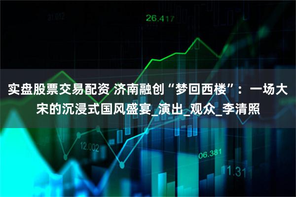 实盘股票交易配资 济南融创“梦回西楼”：一场大宋的沉浸式国风盛宴_演出_观众_李清照