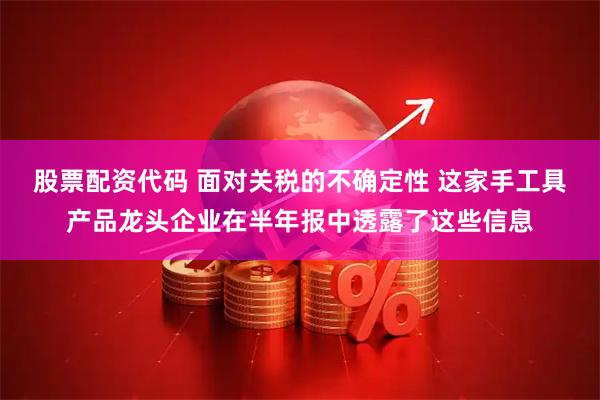 股票配资代码 面对关税的不确定性 这家手工具产品龙头企业在半年报中透露了这些信息
