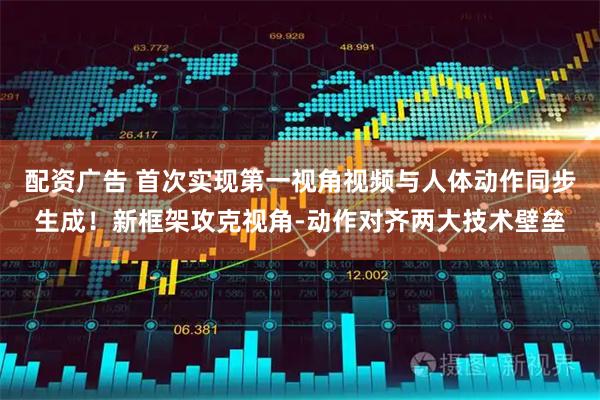 配资广告 首次实现第一视角视频与人体动作同步生成！新框架攻克视角-动作对齐两大技术壁垒