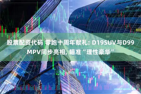 股票配资代码 零跑十周年献礼: D19SUV与D99MPV同步亮相, 瞄准“理性豪华”