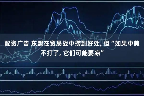 配资广告 东盟在贸易战中捞到好处, 但“如果中美不打了, 它们可能要凉”