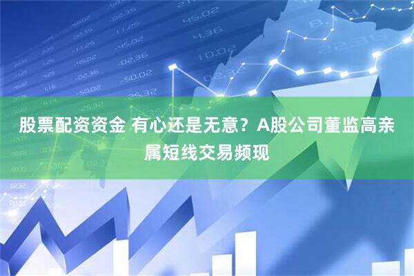 股票配资资金 有心还是无意？A股公司董监高亲属短线交易频现