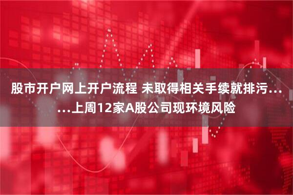 股市开户网上开户流程 未取得相关手续就排污……上周12家A股公司现环境风险