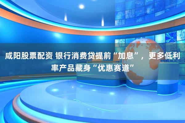 咸阳股票配资 银行消费贷提前“加息”，更多低利率产品藏身“优惠赛道”