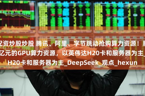 配资炒股炒股 腾讯、阿里、字节跳动抢购算力资源！腾讯向字节跳动购买20亿元的GPU算力资源，以英伟达H20卡和服务器为主_DeepSeek_观点_hexun