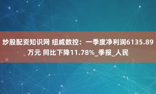 炒股配资知识网 纽威数控：一季度净利润6135.89万元 同比下降11.78%_季报_人民