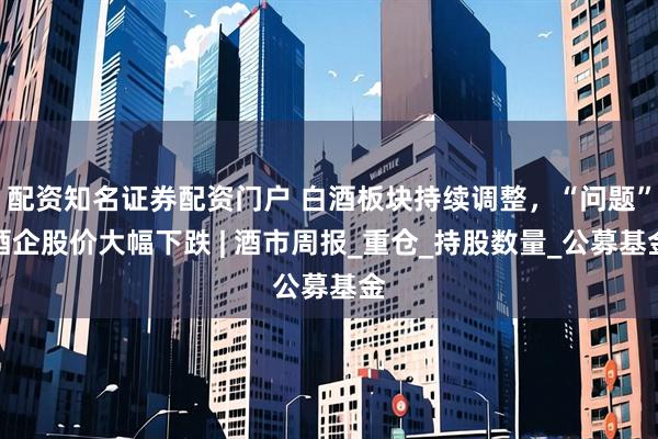 配资知名证券配资门户 白酒板块持续调整，“问题”酒企股价大幅下跌 | 酒市周报_重仓_持股数量_公募基金
