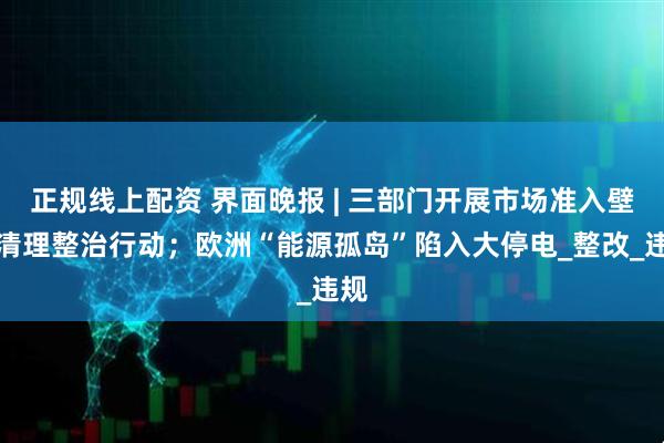 正规线上配资 界面晚报 | 三部门开展市场准入壁垒清理整治行动；欧洲“能源孤岛”陷入大停电_整改_违规