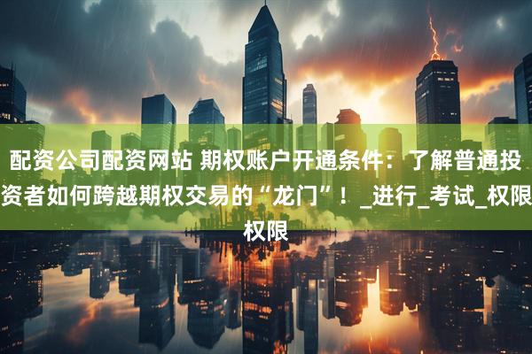 配资公司配资网站 期权账户开通条件：了解普通投资者如何跨越期权交易的“龙门”！_进行_考试_权限