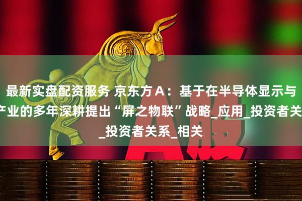 最新实盘配资服务 京东方Ａ：基于在半导体显示与物联网产业的多年深耕提出“屏之物联”战略_应用_投资者关系_相关