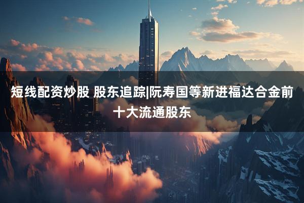 短线配资炒股 股东追踪|阮寿国等新进福达合金前十大流通股东