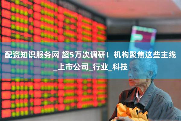 配资知识服务网 超5万次调研！机构聚焦这些主线_上市公司_行业_科技