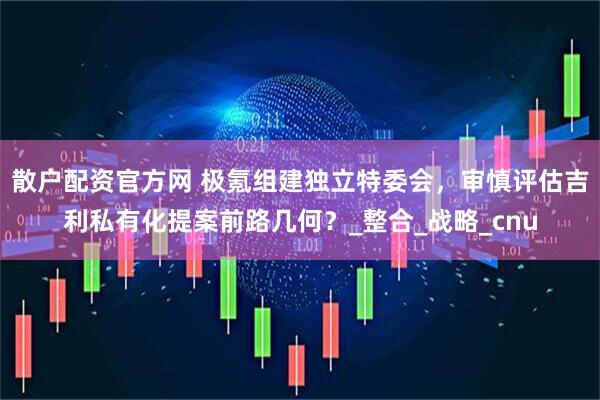 散户配资官方网 极氪组建独立特委会，审慎评估吉利私有化提案前路几何？_整合_战略_cnu