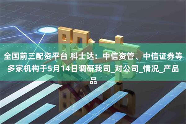 全国前三配资平台 科士达：中信资管、中信证券等多家机构于5月14日调研我司_对公司_情况_产品
