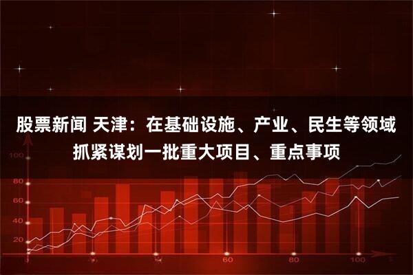 股票新闻 天津：在基础设施、产业、民生等领域抓紧谋划一批重大项目、重点事项