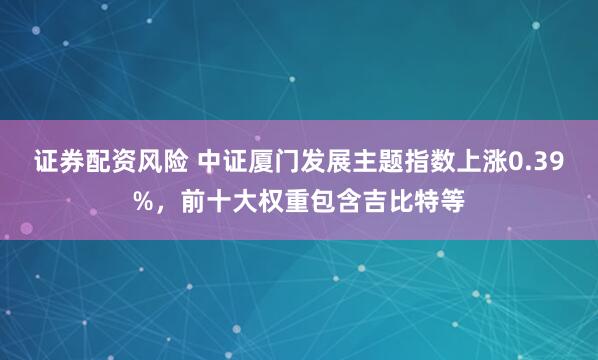 证券配资风险 中证厦门发展主题指数上涨0.39%，前十大权重包含吉比特等