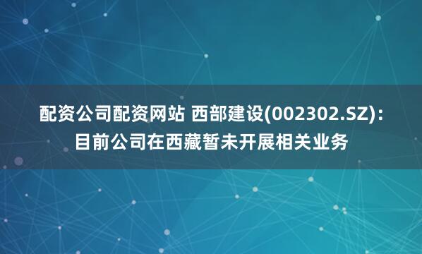 配资公司配资网站 西部建设(002302.SZ)：目前公司在西藏暂未开展相关业务