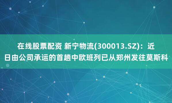 在线股票配资 新宁物流(300013.SZ)：近日由公司承运的首趟中欧班列已从郑州发往莫斯科