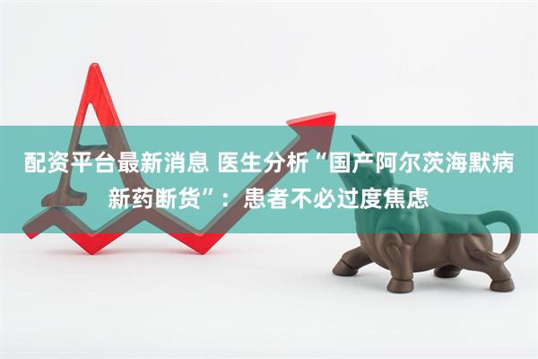 配资平台最新消息 医生分析“国产阿尔茨海默病新药断货”：患者不必过度焦虑