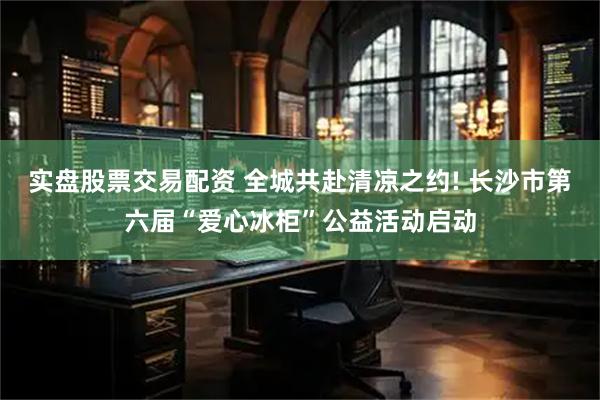 实盘股票交易配资 全城共赴清凉之约! 长沙市第六届“爱心冰柜”公益活动启动