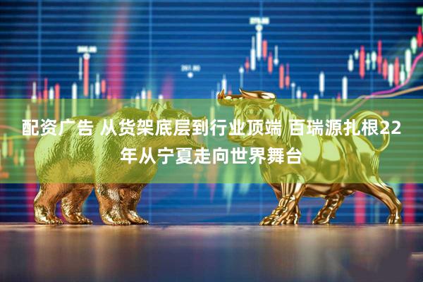 配资广告 从货架底层到行业顶端 百瑞源扎根22年从宁夏走向世界舞台