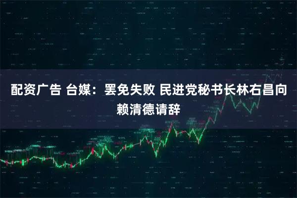 配资广告 台媒：罢免失败 民进党秘书长林右昌向赖清德请辞