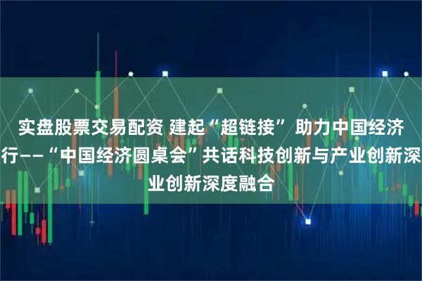 实盘股票交易配资 建起“超链接” 助力中国经济向新而行——“中国经济圆桌会”共话科技创新与产业创新深度融合