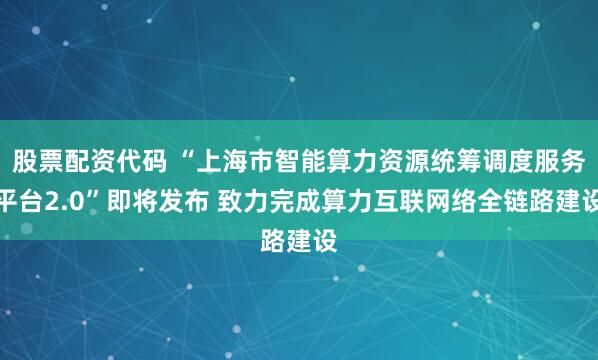 股票配资代码 “上海市智能算力资源统筹调度服务平台2.0”即将发布 致力完成算力互联网络全链路建设