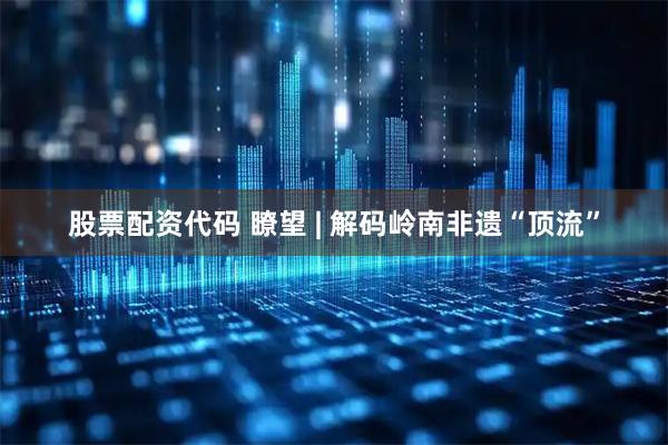股票配资代码 瞭望 | 解码岭南非遗“顶流”