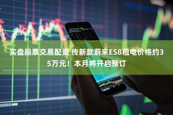 实盘股票交易配资 传新款蔚来ES8租电价格约35万元！本月将开启预订