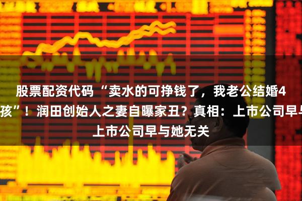 股票配资代码 “卖水的可挣钱了，我老公结婚4次5个小孩”！润田创始人之妻自曝家丑？真相：上市公司早与她无关