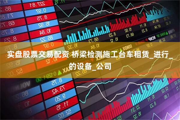 实盘股票交易配资 桥梁检测施工台车租赁_进行_的设备_公司