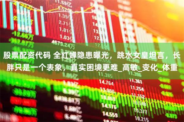 股票配资代码 全红婵隐患曝光，跳水女皇坦言，长胖只是一个表象，真实困境更难_高敏_变化_体重