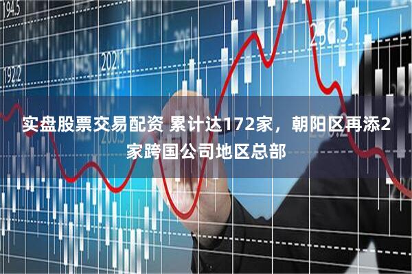 实盘股票交易配资 累计达172家，朝阳区再添2家跨国公司地区总部