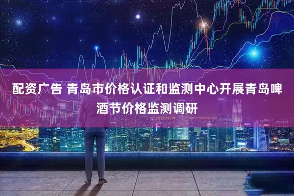 配资广告 青岛市价格认证和监测中心开展青岛啤酒节价格监测调研
