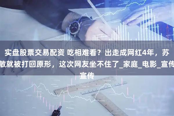 实盘股票交易配资 吃相难看？出走成网红4年，苏敏就被打回原形，这次网友坐不住了_家庭_电影_宣传