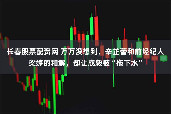 长春股票配资网 万万没想到，辛芷蕾和前经纪人梁婷的和解，却让成毅被“拖下水”