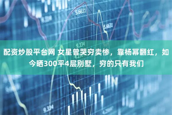 配资炒股平台网 女星曾哭穷卖惨，靠杨幂翻红，如今晒300平4层别墅，穷的只有我们