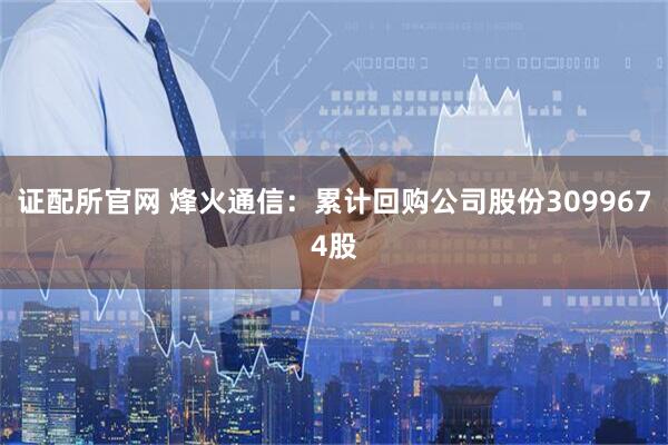 证配所官网 烽火通信：累计回购公司股份3099674股