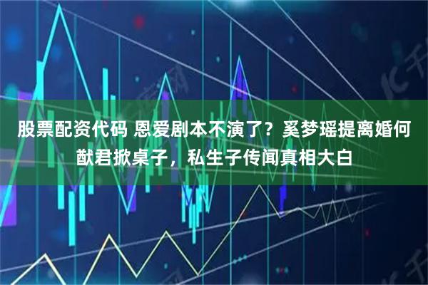 股票配资代码 恩爱剧本不演了?奚梦瑶提离婚何猷君掀桌子,私生子传闻真相大白
