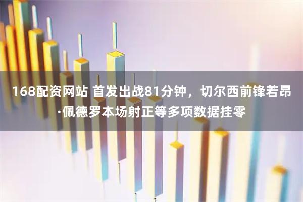 168配资网站 首发出战81分钟，切尔西前锋若昂·佩德罗本场射正等多项数据挂零
