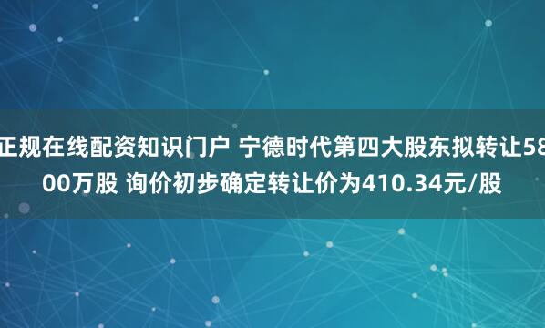 正规在线配资知识门户 宁德时代第四大股东拟转让5800万股 询价初步确定转让价为410.34元/股