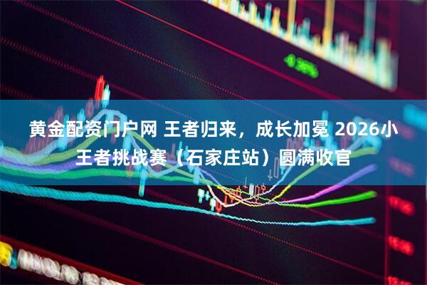 黄金配资门户网 王者归来，成长加冕 2026小王者挑战赛（石家庄站）圆满收官