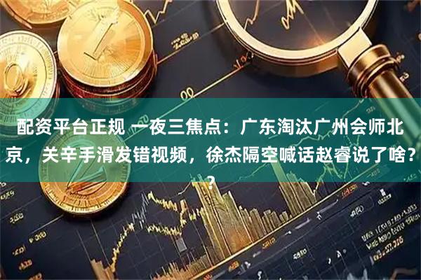 配资平台正规 一夜三焦点：广东淘汰广州会师北京，关辛手滑发错视频，徐杰隔空喊话赵睿说了啥？