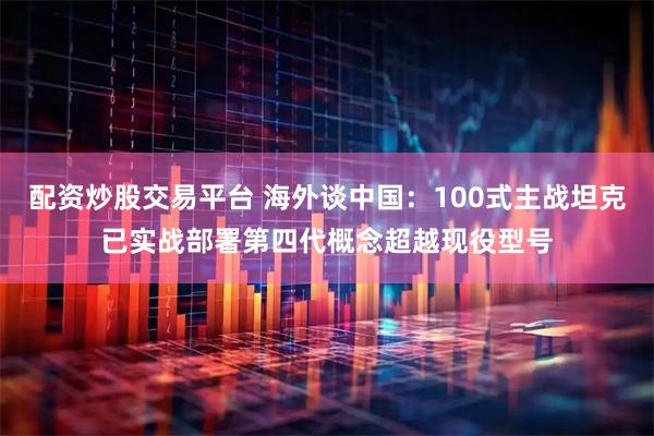配资炒股交易平台 海外谈中国：100式主战坦克已实战部署第四代概念超越现役型号