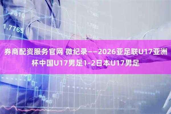 券商配资服务官网 微纪录——2026亚足联U17亚洲杯中国U17男足1-2日本U17男足